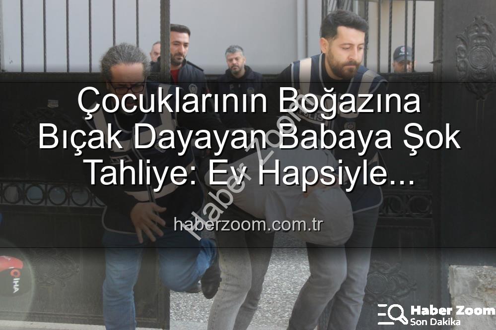 baba tahliye - Çocuklarının Boğazına Bıçak Dayayan Babaya Şok Tahliye: Ev Hapsiyle Serbest Bırakıldı